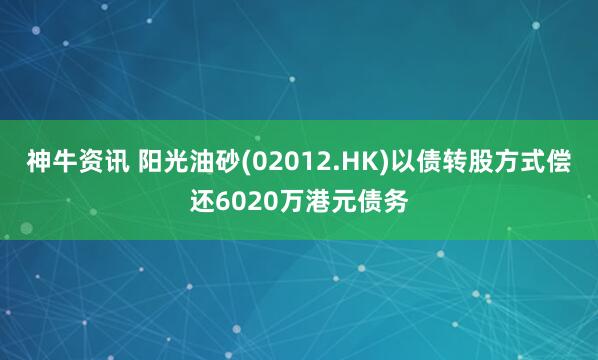 神牛资讯 阳光油砂(02012.HK)以债转股方式偿还6020万港元债务