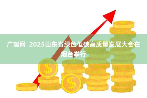 广瑞网  2025山东省绿色低碳高质量发展大会在烟台举行