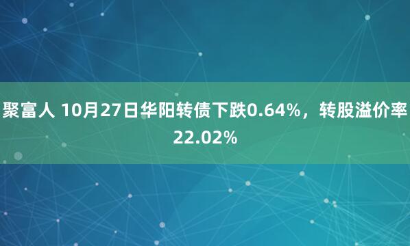 聚富人 10月27日华阳转债下跌0.64%，转股溢价率22.02%
