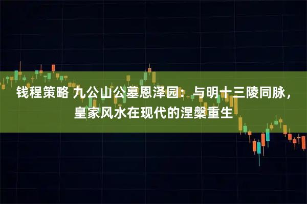 钱程策略 九公山公墓恩泽园：与明十三陵同脉，皇家风水在现代的涅槃重生