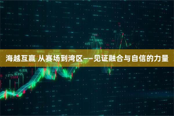 海越互赢 从赛场到湾区——见证融合与自信的力量