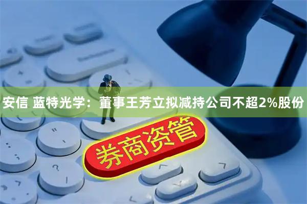 安信 蓝特光学：董事王芳立拟减持公司不超2%股份