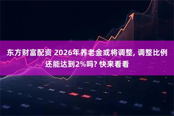 东方财富配资 2026年养老金或将调整, 调整比例还能达到2%吗? 快来看看