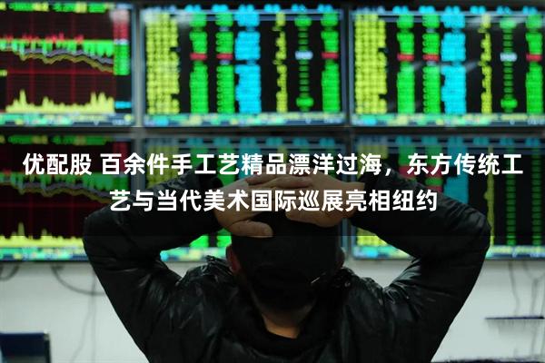 优配股 百余件手工艺精品漂洋过海，东方传统工艺与当代美术国际巡展亮相纽约