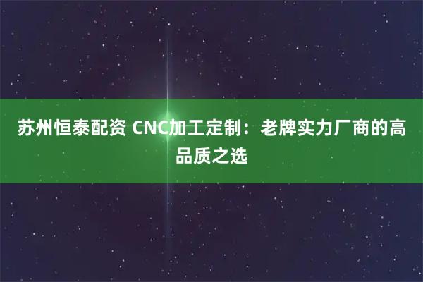 苏州恒泰配资 CNC加工定制：老牌实力厂商的高品质之选