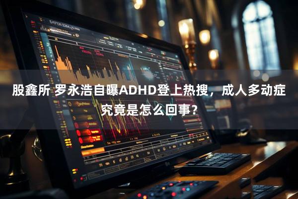 股鑫所 罗永浩自曝ADHD登上热搜，成人多动症究竟是怎么回事？