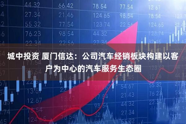城中投资 厦门信达：公司汽车经销板块构建以客户为中心的汽车服务生态圈