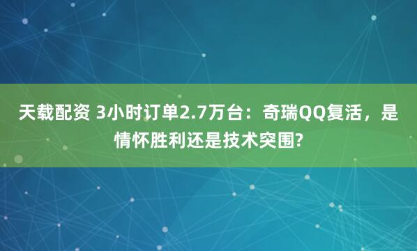 天载配资 3小时订单2.7万台：奇瑞QQ复活，是情怀胜利还是技术突围?