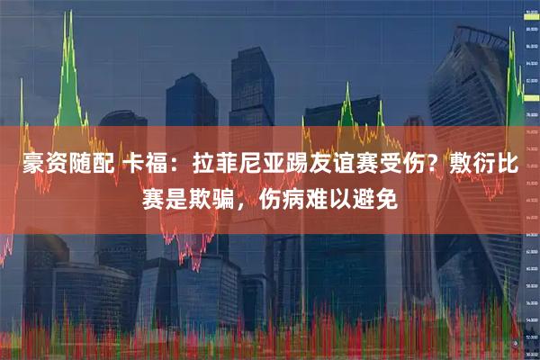 豪资随配 卡福：拉菲尼亚踢友谊赛受伤？敷衍比赛是欺骗，伤病难以避免